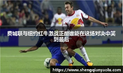 费城联与纽约红牛激战正酣谁能在这场对决中笑到最后
